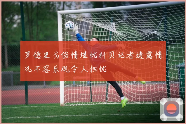 罗德里戈伤情堪忧科贝记者透露情况不容乐观令人担忧
