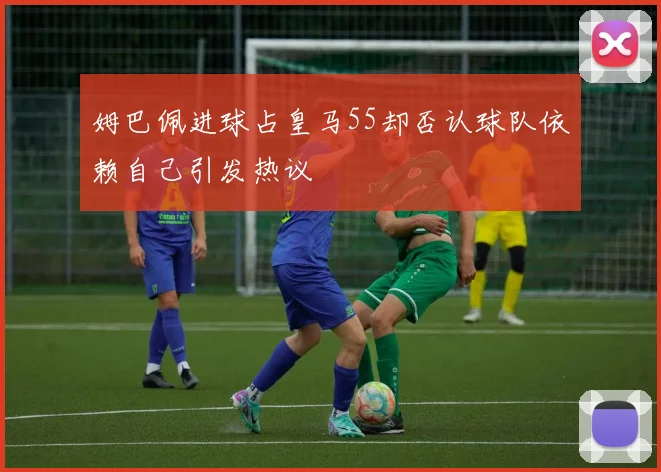 姆巴佩进球占皇马55却否认球队依赖自己引发热议