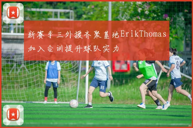 新赛季三外援齐聚基地ErikThomas加入合训提升球队实力