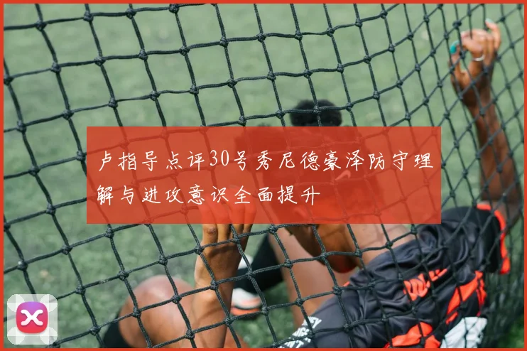 卢指导点评30号秀尼德豪泽防守理解与进攻意识全面提升