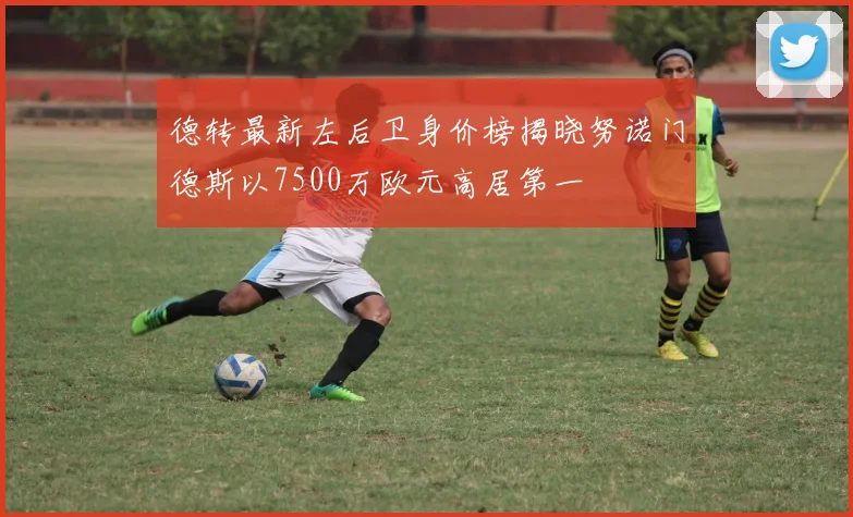 德转最新左后卫身价榜揭晓努诺门德斯以7500万欧元高居第一